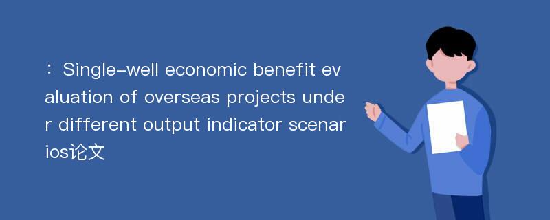 ：Single-well economic benefit evaluation of overseas projects under different output indicator scenarios论文