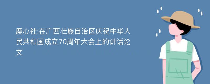 鹿心社:在广西壮族自治区庆祝中华人民共和国成立70周年大会上的讲话论文