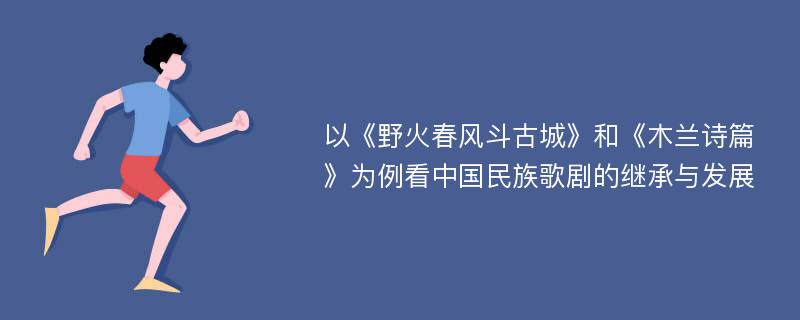 以《野火春风斗古城》和《木兰诗篇》为例看中国民族歌剧的继承与发展