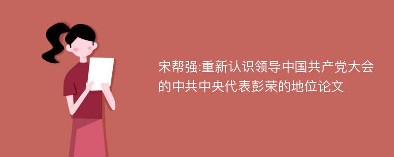 宋帮强:重新认识领导中国共产党大会的中共中央代表彭荣的地位论文