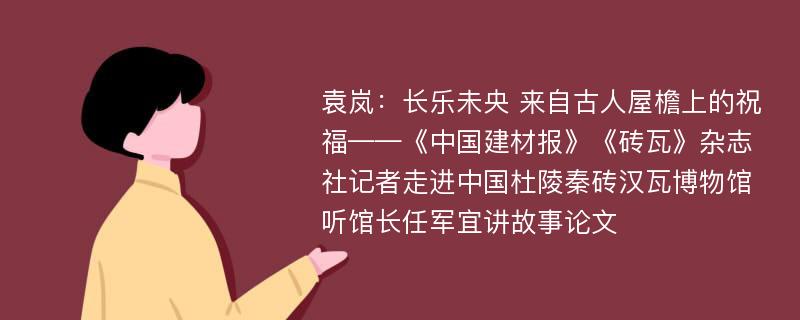 袁岚：长乐未央 来自古人屋檐上的祝福——《中国建材报》《砖瓦》杂志社记者走进中国杜陵秦砖汉瓦博物馆听馆长任军宜讲故事论文