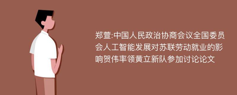 郑萱:中国人民政治协商会议全国委员会人工智能发展对苏联劳动就业的影响贺伟率领黄立新队参加讨论论文