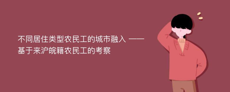 不同居住类型农民工的城市融入 ——基于来沪皖籍农民工的考察