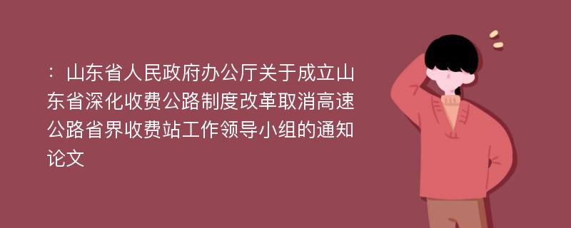 ：山东省人民政府办公厅关于成立山东省深化收费公路制度改革取消高速公路省界收费站工作领导小组的通知论文