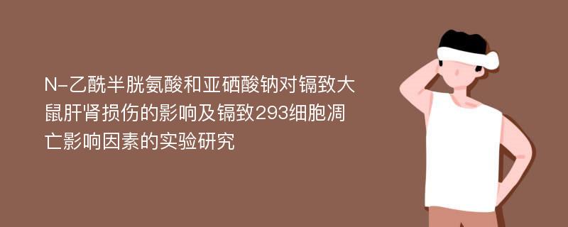 N-乙酰半胱氨酸和亚硒酸钠对镉致大鼠肝肾损伤的影响及镉致293细胞凋亡影响因素的实验研究