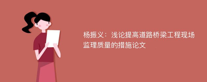 杨振义：浅论提高道路桥梁工程现场监理质量的措施论文