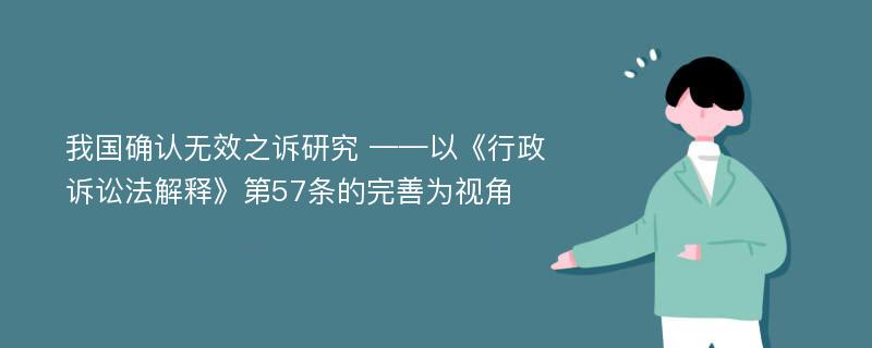 我国确认无效之诉研究 ——以《行政诉讼法解释》第57条的完善为视角