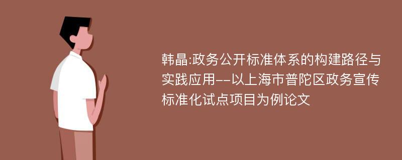 韩晶:政务公开标准体系的构建路径与实践应用--以上海市普陀区政务宣传标准化试点项目为例论文