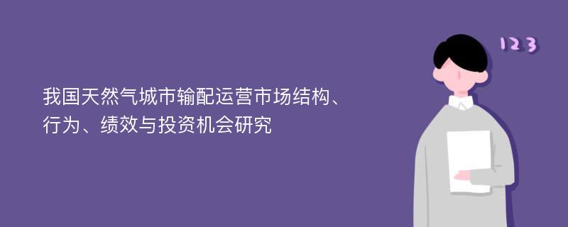 我国天然气城市输配运营市场结构、行为、绩效与投资机会研究