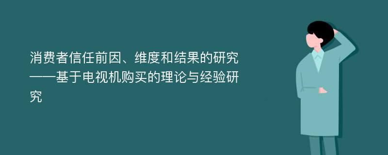 消费者信任前因、维度和结果的研究 ——基于电视机购买的理论与经验研究