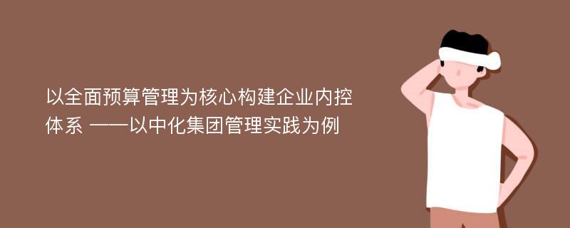 以全面预算管理为核心构建企业内控体系 ——以中化集团管理实践为例