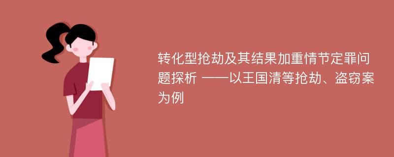 转化型抢劫及其结果加重情节定罪问题探析 ——以王国清等抢劫、盗窃案为例