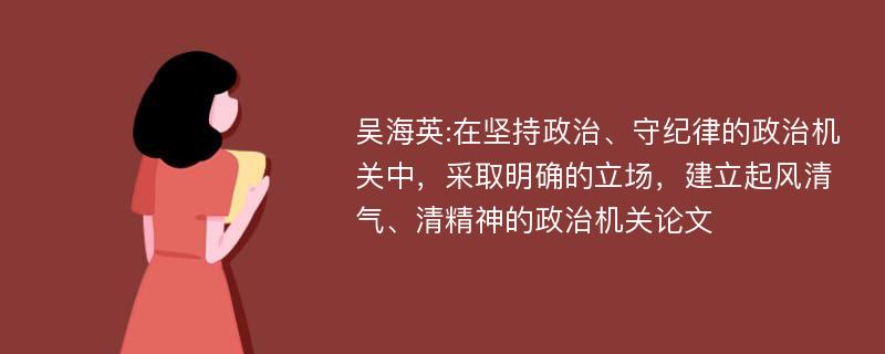 吴海英:在坚持政治、守纪律的政治机关中，采取明确的立场，建立起风清气、清精神的政治机关论文