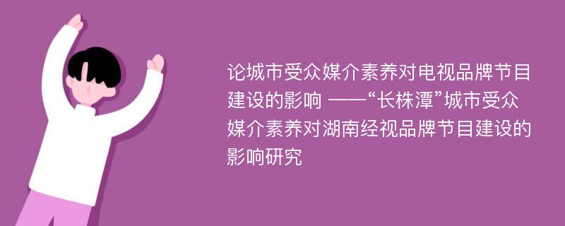 论城市受众媒介素养对电视品牌节目建设的影响 ——“长株潭”城市受众媒介素养对湖南经视品牌节目建设的影响研究