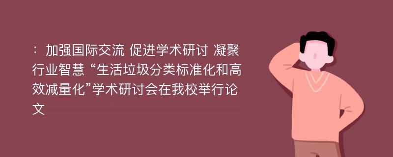 ：加强国际交流 促进学术研讨 凝聚行业智慧 “生活垃圾分类标准化和高效减量化”学术研讨会在我校举行论文