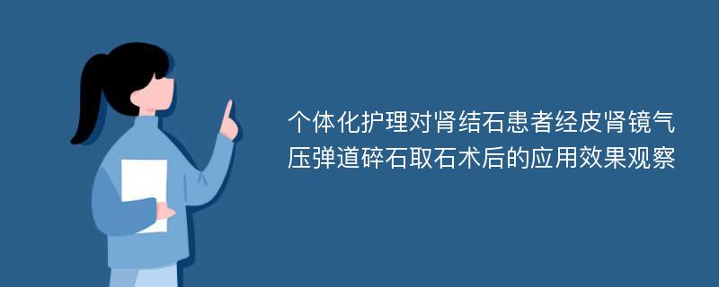 个体化护理对肾结石患者经皮肾镜气压弹道碎石取石术后的应用效果观察