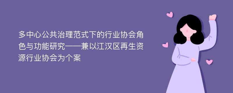 多中心公共治理范式下的行业协会角色与功能研究——兼以江汉区再生资源行业协会为个案