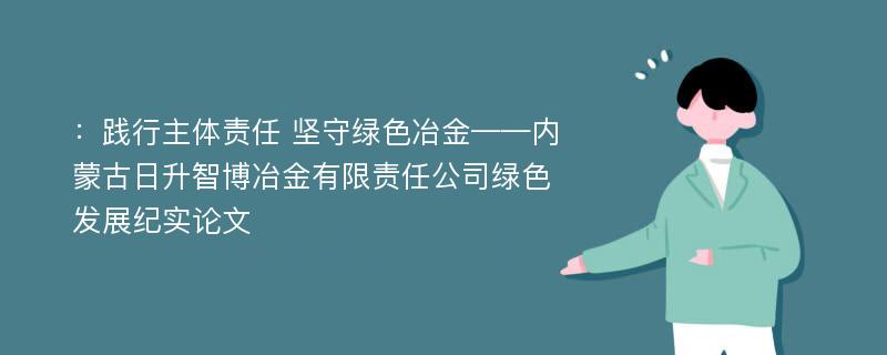 ：践行主体责任 坚守绿色冶金——内蒙古日升智博冶金有限责任公司绿色发展纪实论文