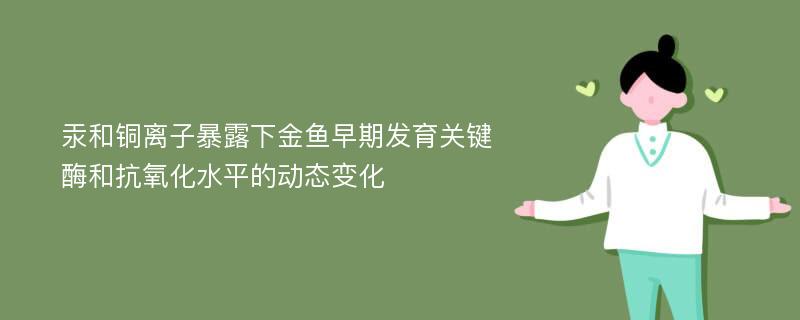 汞和铜离子暴露下金鱼早期发育关键酶和抗氧化水平的动态变化