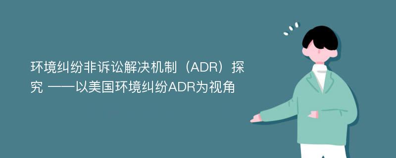 环境纠纷非诉讼解决机制（ADR）探究 ——以美国环境纠纷ADR为视角