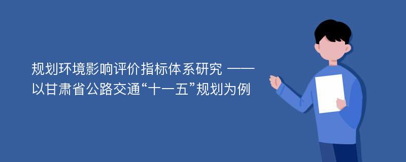 规划环境影响评价指标体系研究 ——以甘肃省公路交通“十一五”规划为例