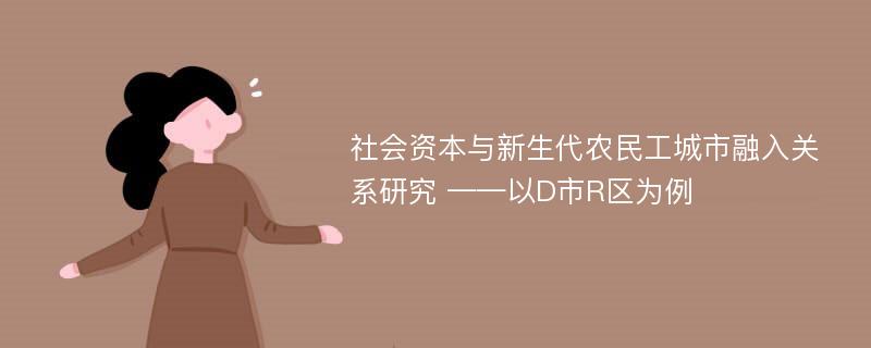 社会资本与新生代农民工城市融入关系研究 ——以D市R区为例