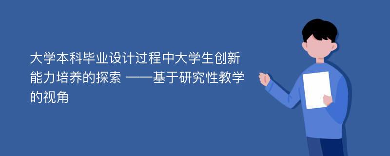 大学本科毕业设计过程中大学生创新能力培养的探索 ——基于研究性教学的视角