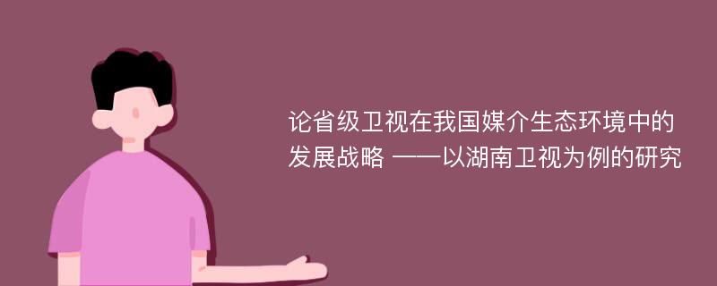 论省级卫视在我国媒介生态环境中的发展战略 ——以湖南卫视为例的研究