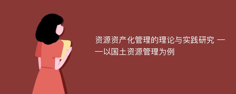 资源资产化管理的理论与实践研究 ——以国土资源管理为例