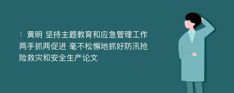 ：黄明 坚持主题教育和应急管理工作两手抓两促进 毫不松懈地抓好防汛抢险救灾和安全生产论文