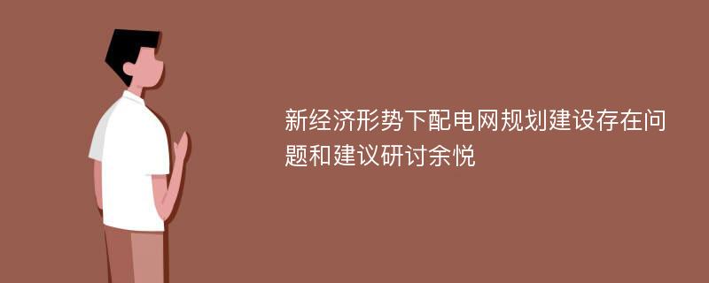 新经济形势下配电网规划建设存在问题和建议研讨余悦