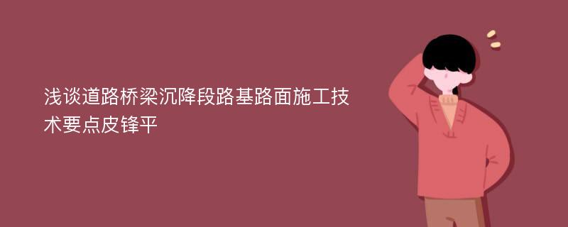 浅谈道路桥梁沉降段路基路面施工技术要点皮锋平