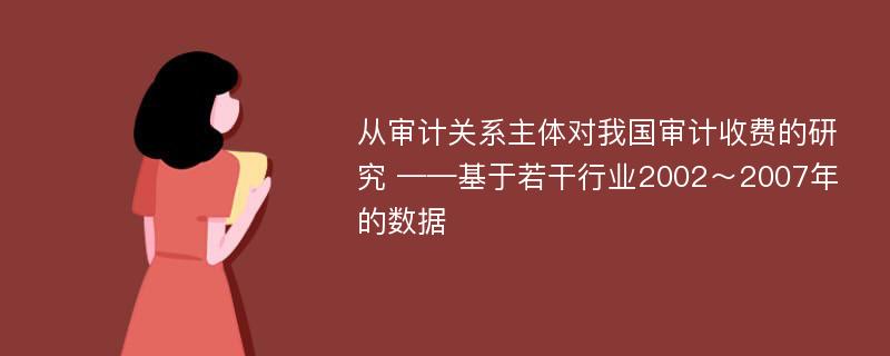 从审计关系主体对我国审计收费的研究 ——基于若干行业2002～2007年的数据