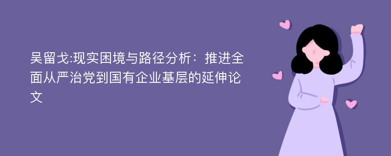 吴留戈:现实困境与路径分析：推进全面从严治党到国有企业基层的延伸论文