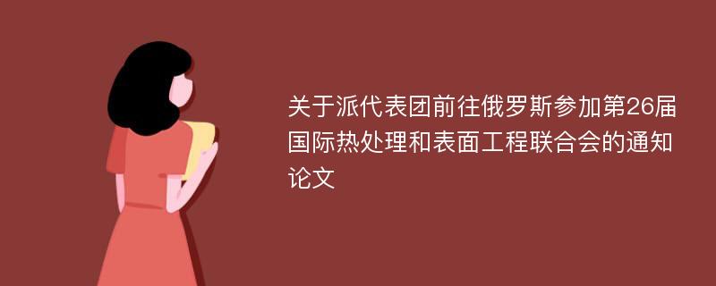 关于派代表团前往俄罗斯参加第26届国际热处理和表面工程联合会的通知论文