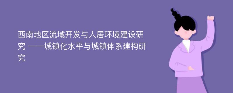 西南地区流域开发与人居环境建设研究 ——城镇化水平与城镇体系建构研究