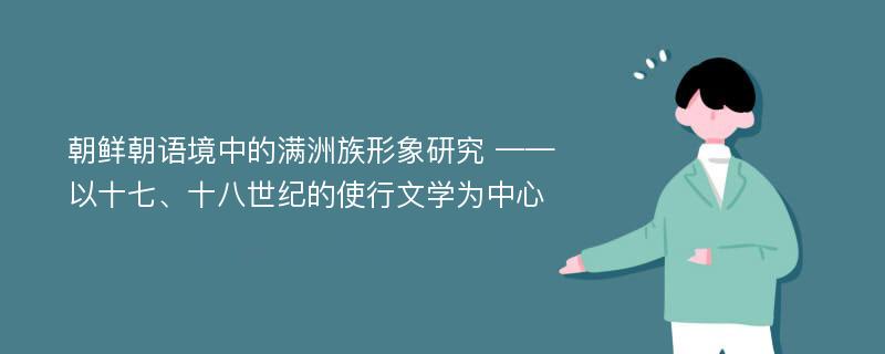 朝鲜朝语境中的满洲族形象研究 ——以十七、十八世纪的使行文学为中心