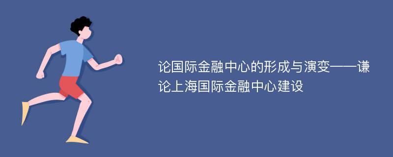 论国际金融中心的形成与演变——谦论上海国际金融中心建设