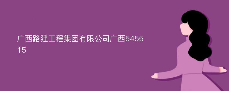 广西路建工程集团有限公司广西545515