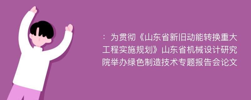 ：为贯彻《山东省新旧动能转换重大工程实施规划》山东省机械设计研究院举办绿色制造技术专题报告会论文