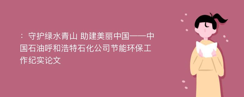 ：守护绿水青山 助建美丽中国——中国石油呼和浩特石化公司节能环保工作纪实论文