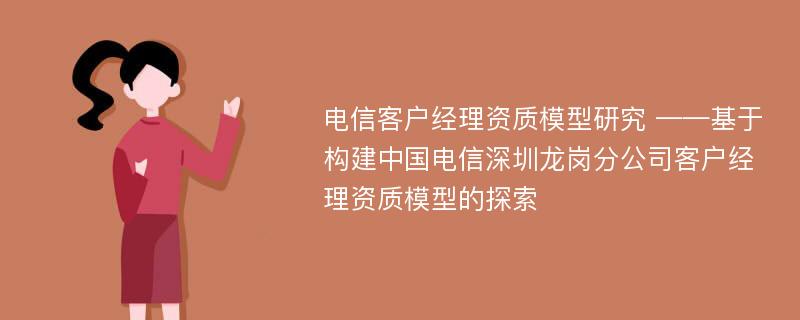 电信客户经理资质模型研究 ——基于构建中国电信深圳龙岗分公司客户经理资质模型的探索