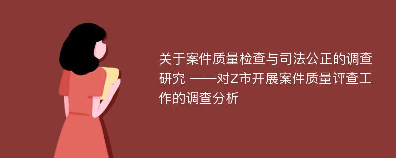 关于案件质量检查与司法公正的调查研究 ——对Z市开展案件质量评查工作的调查分析