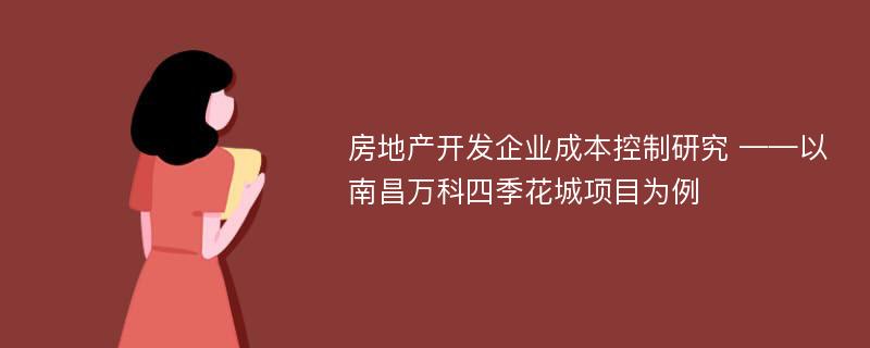 房地产开发企业成本控制研究 ——以南昌万科四季花城项目为例