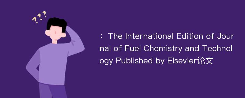 ：The International Edition of Journal of Fuel Chemistry and Technology Published by Elsevier论文