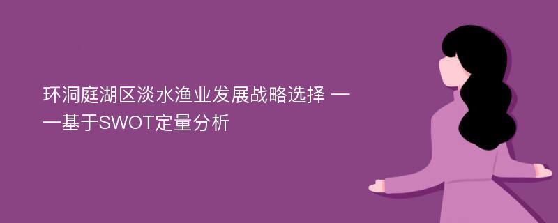 环洞庭湖区淡水渔业发展战略选择 ——基于SWOT定量分析