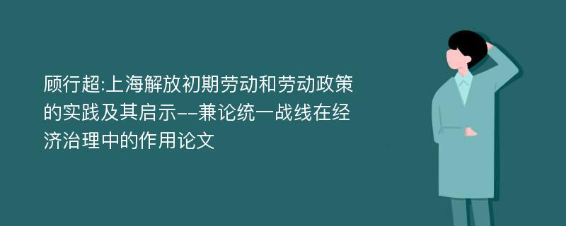 顾行超:上海解放初期劳动和劳动政策的实践及其启示--兼论统一战线在经济治理中的作用论文