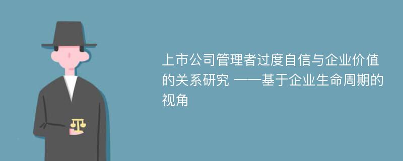 上市公司管理者过度自信与企业价值的关系研究 ——基于企业生命周期的视角