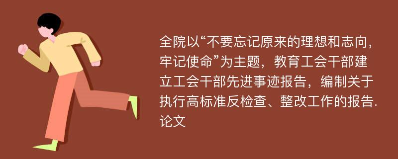 全院以“不要忘记原来的理想和志向，牢记使命”为主题，教育工会干部建立工会干部先进事迹报告，编制关于执行高标准反检查、整改工作的报告.论文