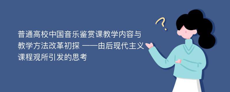 普通高校中国音乐鉴赏课教学内容与教学方法改革初探 ——由后现代主义课程观所引发的思考